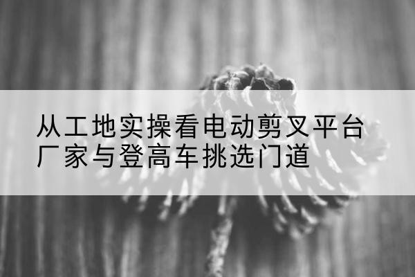红谷滩电动剪叉升降平台厂家-从工地实操看电动剪叉平台厂家与登高车挑选门道