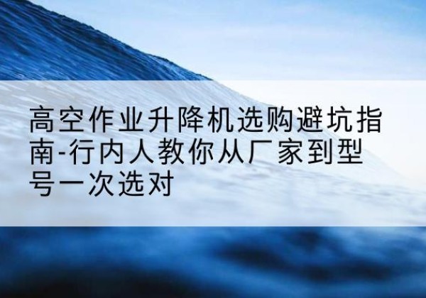 红谷滩升降平台厂家-高空作业升降机选购避坑指南-行内人教你从厂家到型号一次选对