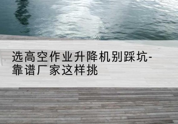 红谷滩剪叉式升降机厂家-选高空作业升降机别踩坑-靠谱厂家这样挑