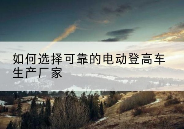 红谷滩电动登高车厂家-如何选择可靠的电动登高车生产厂家