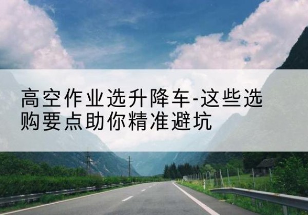 红谷滩升降车厂家-高空作业选升降车-这些选购要点助你*避坑