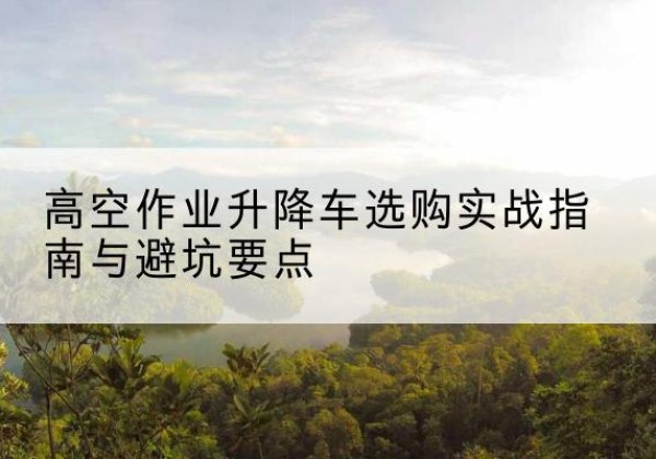 红谷滩升降车怎么选-高空作业升降车选购实战指南与避坑要点