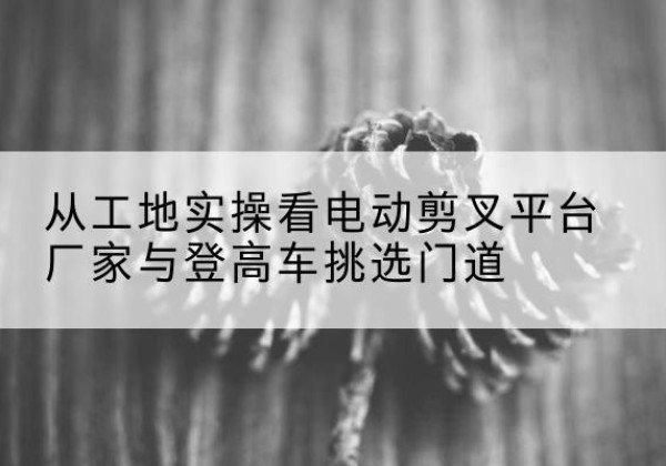 红谷滩电动剪叉升降平台厂家-从工地实操看电动剪叉平台厂家与登高车挑选门道