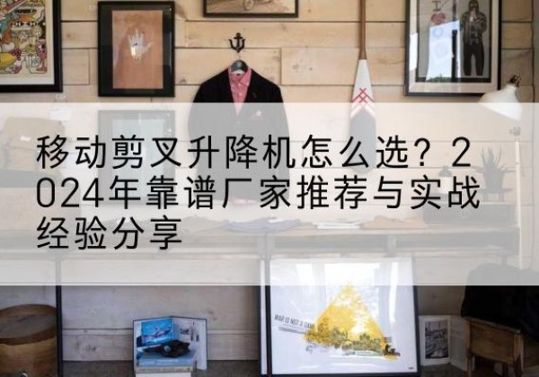 红谷滩升降平台厂家推荐-移动剪叉升降机怎么选？2024年靠谱厂家推荐与实战经验分享