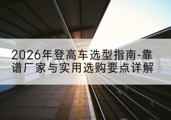 红谷滩登高车厂家推荐-2026年登高车选型指南-靠谱厂家与实用选购要点详解